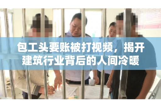 包工头要账被打视频，揭开建筑行业背后的人间冷暖