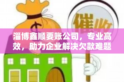 淄博鑫顺要账公司，专业高效，助力企业解决欠款难题